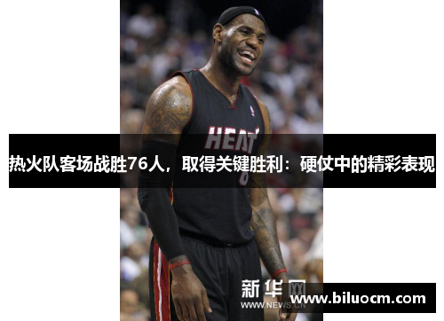 热火队客场战胜76人，取得关键胜利：硬仗中的精彩表现