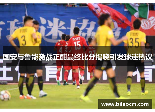 国安与鲁能激战正酣最终比分揭晓引发球迷热议
