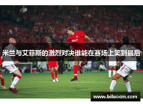 米兰与艾菲斯的激烈对决谁能在赛场上笑到最后