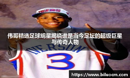 伟哥精选足球明星揭晓谁是当今足坛的超级巨星与传奇人物