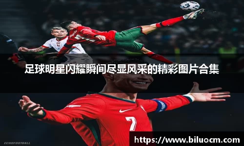 足球明星闪耀瞬间尽显风采的精彩图片合集